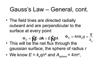 Gauss’s Law – General, cont.
• The field lines are directed radially
  outward and are perpendicular to the
  surface at every point
                                              q
        Φ E = Ñ ⋅ dA = E Ñ      Φ E = 4πkeq =
              ∫E         ∫ dA                 εo
• This will be the net flux through the
  gaussian surface, the sphere of radius r
• We know E = keq/r2 and Asphere = 4πr2,
 