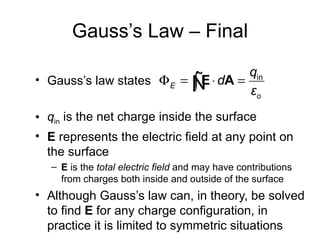 Gauss’s Law – Final
                                    qin
• Gauss’s law states Φ E = Ñ ⋅ dA =
                           ∫E       εo
• qin is the net charge inside the surface
• E represents the electric field at any point on
  the surface
   – E is the total electric field and may have contributions
     from charges both inside and outside of the surface
• Although Gauss’s law can, in theory, be solved
  to find E for any charge configuration, in
  practice it is limited to symmetric situations
 