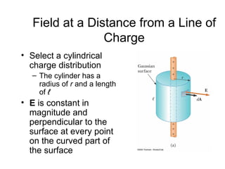 Field at a Distance from a Line of
                 Charge
• Select a cylindrical
  charge distribution
   – The cylinder has a
     radius of r and a length
     of ℓ
• E is constant in
  magnitude and
  perpendicular to the
  surface at every point
  on the curved part of
  the surface
 