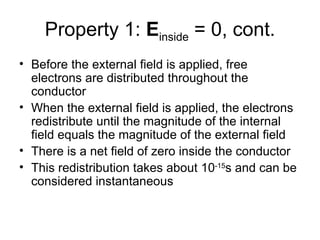 Property 1: Einside = 0, cont.
• Before the external field is applied, free
  electrons are distributed throughout the
  conductor
• When the external field is applied, the electrons
  redistribute until the magnitude of the internal
  field equals the magnitude of the external field
• There is a net field of zero inside the conductor
• This redistribution takes about 10-15s and can be
  considered instantaneous
 