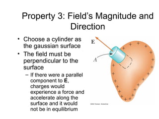 Property 3: Field’s Magnitude and
              Direction
• Choose a cylinder as
  the gaussian surface
• The field must be
  perpendicular to the
  surface
  – If there were a parallel
    component to E,
    charges would
    experience a force and
    accelerate along the
    surface and it would
    not be in equilibrium
 