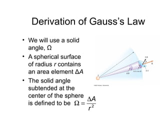 Derivation of Gauss’s Law
• We will use a solid
  angle, Ω
• A spherical surface
  of radius r contains
  an area element ΔA
• The solid angle
  subtended at the
  center of the sphere
                       ∆A
  is defined to be Ω = 2
                      r
 