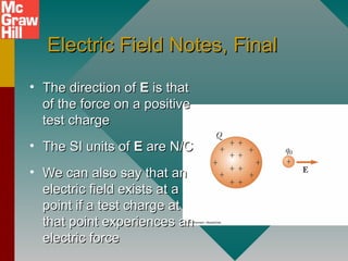 Electric Field Notes, FinalElectric Field Notes, Final
• The direction ofThe direction of EE is thatis that
of the force on a positiveof the force on a positive
test chargetest charge
• The SI units ofThe SI units of EE are N/Care N/C
• We can also say that anWe can also say that an
electric field exists at aelectric field exists at a
point if a test charge atpoint if a test charge at
that point experiences anthat point experiences an
electric forceelectric force
 