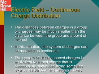 Electric Field – ContinuousElectric Field – Continuous
Charge DistributionCharge Distribution
• The distances between charges in a groupThe distances between charges in a group
of charges may be much smaller than theof charges may be much smaller than the
distance between the group and a point ofdistance between the group and a point of
interestinterest
• In this situation, the system of charges canIn this situation, the system of charges can
be modeled as continuousbe modeled as continuous
• The system of closely spaced charges isThe system of closely spaced charges is
equivalent to a total charge that isequivalent to a total charge that is
continuously distributed along some line,continuously distributed along some line,
over some surface, or throughout someover some surface, or throughout some
 