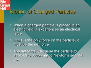 Motion of Charged ParticlesMotion of Charged Particles
• When a charged particle is placed in anWhen a charged particle is placed in an
electric field, it experiences an electricalelectric field, it experiences an electrical
forceforce
• If this is the only force on the particle, itIf this is the only force on the particle, it
must be the net forcemust be the net force
• The net force will cause the particle toThe net force will cause the particle to
accelerate according to Newton’s secondaccelerate according to Newton’s second
lawlaw
 