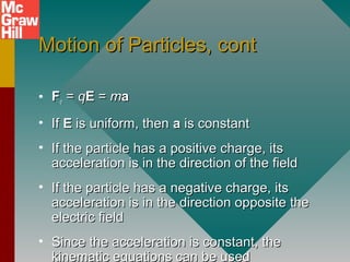 Motion of Particles, contMotion of Particles, cont
• FFee == qqEE == mmaa
• IfIf EE is uniform, thenis uniform, then aa is constantis constant
• If the particle has a positive charge, itsIf the particle has a positive charge, its
acceleration is in the direction of the fieldacceleration is in the direction of the field
• If the particle has a negative charge, itsIf the particle has a negative charge, its
acceleration is in the direction opposite theacceleration is in the direction opposite the
electric fieldelectric field
• Since the acceleration is constant, theSince the acceleration is constant, the
kinematic equations can be usedkinematic equations can be used
 