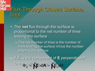 Flux Through Closed Surface,Flux Through Closed Surface,
finalfinal
• TheThe netnet flux through the surface isflux through the surface is
proportional to the net number of linesproportional to the net number of lines
leaving the surfaceleaving the surface
– This net number of lines is the number ofThis net number of lines is the number of
lines leaving the surface minus the numberlines leaving the surface minus the number
entering the surfaceentering the surface
• IfIf EEnn is the component ofis the component of EE perpendicularperpendicular
to the surface, thento the surface, then
E nd E dAΦ = × =∫ ∫E AÑ Ñ
 