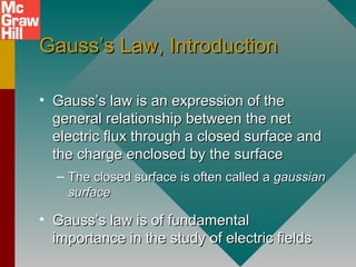 Gauss’s Law, IntroductionGauss’s Law, Introduction
• Gauss’s law is an expression of theGauss’s law is an expression of the
general relationship between the netgeneral relationship between the net
electric flux through a closed surface andelectric flux through a closed surface and
the charge enclosed by the surfacethe charge enclosed by the surface
– The closed surface is often called aThe closed surface is often called a gaussiangaussian
surfacesurface
• Gauss’s law is of fundamentalGauss’s law is of fundamental
importance in the study of electric fieldsimportance in the study of electric fields
 