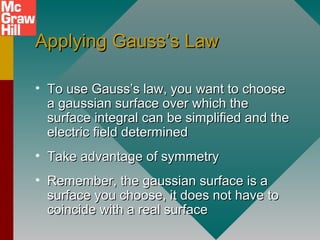Applying Gauss’s LawApplying Gauss’s Law
• To use Gauss’s law, you want to chooseTo use Gauss’s law, you want to choose
a gaussian surface over which thea gaussian surface over which the
surface integral can be simplified and thesurface integral can be simplified and the
electric field determinedelectric field determined
• Take advantage of symmetryTake advantage of symmetry
• Remember, the gaussian surface is aRemember, the gaussian surface is a
surface you choose, it does not have tosurface you choose, it does not have to
coincide with a real surfacecoincide with a real surface
 