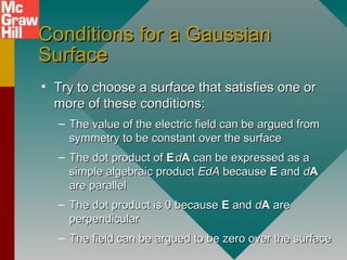Conditions for a GaussianConditions for a Gaussian
SurfaceSurface
• Try to choose a surface that satisfies one orTry to choose a surface that satisfies one or
more of these conditions:more of these conditions:
– The value of the electric field can be argued fromThe value of the electric field can be argued from
symmetry to be constant over the surfacesymmetry to be constant over the surface
– The dot product ofThe dot product of EE..
ddAA can be expressed as acan be expressed as a
simple algebraic productsimple algebraic product EdAEdA becausebecause EE andand ddAA
are parallelare parallel
– The dot product is 0 becauseThe dot product is 0 because EE andand ddAA areare
perpendicularperpendicular
– The field can be argued to be zero over the surfaceThe field can be argued to be zero over the surface
 