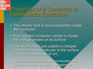 Properties of a Conductor inProperties of a Conductor in
Electrostatic EquilibriumElectrostatic Equilibrium
• The electric field is zero everywhere insideThe electric field is zero everywhere inside
the conductorthe conductor
• If an isolated conductor carries a charge,If an isolated conductor carries a charge,
the charge resides on its surfacethe charge resides on its surface
• The electric field just outside a chargedThe electric field just outside a charged
conductor is perpendicular to the surfaceconductor is perpendicular to the surface
and has a magnitude ofand has a magnitude of σσ//εεoo
• On an irregularly shaped conductor, theOn an irregularly shaped conductor, the
surface charge density is greatest atsurface charge density is greatest at
 