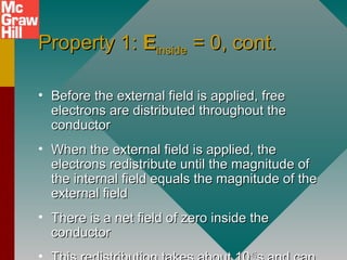 Property 1:Property 1: EEinsideinside = 0, cont.= 0, cont.
• Before the external field is applied, freeBefore the external field is applied, free
electrons are distributed throughout theelectrons are distributed throughout the
conductorconductor
• When the external field is applied, theWhen the external field is applied, the
electrons redistribute until the magnitude ofelectrons redistribute until the magnitude of
the internal field equals the magnitude of thethe internal field equals the magnitude of the
external fieldexternal field
• There is a net field of zero inside theThere is a net field of zero inside the
conductorconductor
-15-15
 