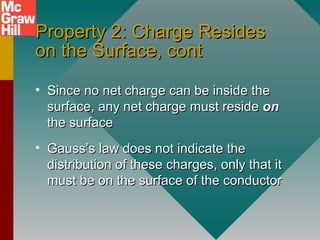 Property 2: Charge ResidesProperty 2: Charge Resides
on the Surface, conton the Surface, cont
• Since no net charge can be inside theSince no net charge can be inside the
surface, any net charge must residesurface, any net charge must reside onon
the surfacethe surface
• Gauss’s law does not indicate theGauss’s law does not indicate the
distribution of these charges, only that itdistribution of these charges, only that it
must be on the surface of the conductormust be on the surface of the conductor
 