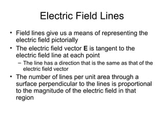 Electric Field Lines
• Field lines give us a means of representing the
electric field pictorially
• The electric field vector E is tangent to the
electric field line at each point
– The line has a direction that is the same as that of the
electric field vector
• The number of lines per unit area through a
surface perpendicular to the lines is proportional
to the magnitude of the electric field in that
region
 