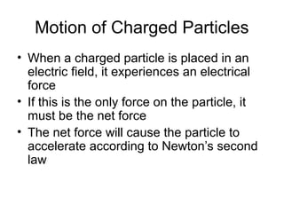 Motion of Charged Particles
• When a charged particle is placed in an
electric field, it experiences an electrical
force
• If this is the only force on the particle, it
must be the net force
• The net force will cause the particle to
accelerate according to Newton’s second
law
 