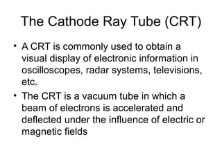 The Cathode Ray Tube (CRT)
• A CRT is commonly used to obtain a
visual display of electronic information in
oscilloscopes, radar systems, televisions,
etc.
• The CRT is a vacuum tube in which a
beam of electrons is accelerated and
deflected under the influence of electric or
magnetic fields
 