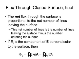 Flux Through Closed Surface, final
• The net flux through the surface is
proportional to the net number of lines
leaving the surface
– This net number of lines is the number of lines
leaving the surface minus the number
entering the surface
• If En is the component of E perpendicular
to the surface, then
E nd E dAΦ = × =∫ ∫E AÑ Ñ
 