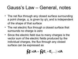 Gauss’s Law – General, notes
• The net flux through any closed surface surrounding
a point charge, q, is given by q/εo and is independent
of the shape of that surface
• The net electric flux through a closed surface that
surrounds no charge is zero
• Since the electric field due to many charges is the
vector sum of the electric fields produced by the
individual charges, the flux through any closed
surface can be expressed as
( )1 2d d× = + ×∫ ∫E A E E AKÑ Ñ
 