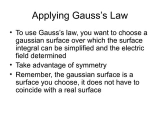 Applying Gauss’s Law
• To use Gauss’s law, you want to choose a
gaussian surface over which the surface
integral can be simplified and the electric
field determined
• Take advantage of symmetry
• Remember, the gaussian surface is a
surface you choose, it does not have to
coincide with a real surface
 