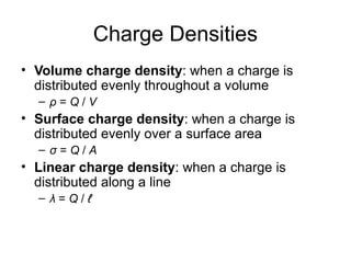 Charge Densities
• Volume charge density: when a charge is
distributed evenly throughout a volume
– ρ = Q / V
• Surface charge density: when a charge is
distributed evenly over a surface area
– σ = Q / A
• Linear charge density: when a charge is
distributed along a line
– λ = Q / ℓ
 