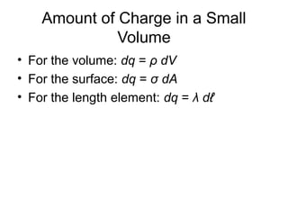 Amount of Charge in a Small
Volume
• For the volume: dq = ρ dV
• For the surface: dq = σ dA
• For the length element: dq = λ dℓ
 