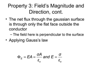 Property 3: Field’s Magnitude and
Direction, cont.
• The net flux through the gaussian surface
is through only the flat face outside the
conductor
– The field here is perpendicular to the surface
• Applying Gauss’s law
E
o o
σA σ
EA and E
ε ε
Φ = = =
 