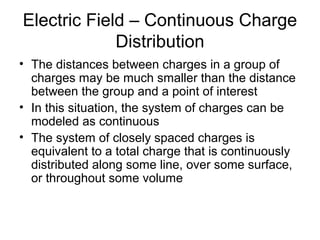 Electric Field – Continuous Charge
Distribution
• The distances between charges in a group of
charges may be much smaller than the distance
between the group and a point of interest
• In this situation, the system of charges can be
modeled as continuous
• The system of closely spaced charges is
equivalent to a total charge that is continuously
distributed along some line, over some surface,
or throughout some volume
 
