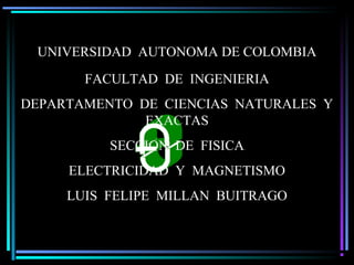 Luis Felipe Millán B.U. AUTONOMA DE COLOMBIA
UNIVERSIDAD AUTONOMA DE COLOMBIA
FACULTAD DE INGENIERIA
DEPARTAMENTO DE CIENCIAS NATURALES Y
EXACTAS
SECCION DE FISICA
ELECTRICIDAD Y MAGNETISMO
LUIS FELIPE MILLAN BUITRAGO
 