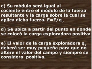   c) Su módulo será igual al cociente entre el módulo de la fuerza resultante y la carga sobre la cual se aplica dicha fuerza. E=F/qo d) Se ubica a partir del punto en donde se colocó la carga exploradora positiva e) El valor de la carga exploradora qodeberá ser muy pequeña para que no altere el valor del campo y siempre se considera  positiva. 