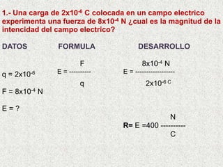1.- Una carga de 2x10-6 C colocada en un campo electrico experimenta una fuerza de 8x10-4 N ¿cual es la magnitud de la intencidad del campo electrico? DATOS               FORMULA                     DESARROLLO                                    F                           8x10-4 N q = 2x10-6             E = ---------- E = ------------------                                           q                              2x10-6 C F = 8x10-4 N     E = ?                                                                                    N                                                            R= E =400 ----------                                                                                C