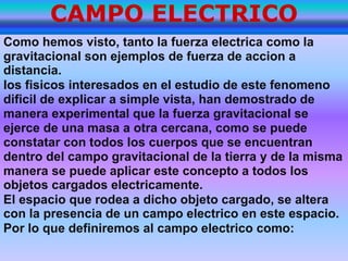 CAMPO ELECTRICO Como hemos visto, tanto la fuerza electrica como la gravitacional son ejemplos de fuerza de accion a distancia.los fisicos interesados en el estudio de este fenomeno dificil de explicar a simple vista, han demostrado de manera experimental que la fuerza gravitacional se ejerce de una masa a otra cercana, como se puede constatar con todos los cuerpos que se encuentran dentro del campo gravitacional de la tierra y de la misma manera se puede aplicar este concepto a todos los objetos cargados electricamente. El espacio que rodea a dicho objeto cargado, se altera con la presencia de un campo electrico en este espacio. Por lo que definiremos al campo electrico como: