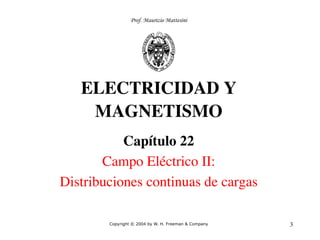3
ELECTRICIDAD Y
MAGNETISMO
Capítulo 22
Campo Eléctrico II:
Distribuciones continuas de cargas
Copyright © 2004 by W. H. Freeman & Company
Prof. Maurizio Mattesini
 