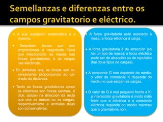 Semellanzas e diferenzas entre os campos gravitatorio e eléctrico. A forza gravitatoria está asociada á masa; a forza eléctrica á carga. A súa expresión matemática é a mesma. Describen forzas que son proporcionais á magnitude física que interacciona: as masas nas forzas gravitatorias, e as cargas nas eléctricas. A forza gravitatoria é de atracción (só hai un tipo de masa); a forza eléctrica pode ser de atracción ou de repulsión (hai dous tipos de cargas).  En ámbalas leis, as forzas son in-versamente proporcionais ao ca-drado da distancia. A constante G non depende do medio; o valor da constante K depende do medio no que estean as cargas. Tanto as forzas gravitatorias como as eléctricas son forzas centrais, é dicir, actúan na dirección da recta que une as masas ou as cargas, respectivamente e ámbalas dúas son conservativas. O valor de G é moi pequeno fronte a K: a interacción gravitatoria é moito máis feble que a eléctrica e a constante eléctrica depende do medio mentres que a gravitatoria non.