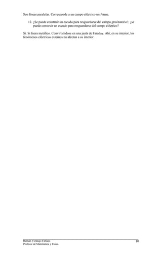 Son líneas paralelas. Corresponde a un campo eléctrico uniforme.

    12. ¿Se puede construir un escudo para resguardarse del campo gravitatorio?, ¿se
        puede construir un escudo para resguardarse del campo eléctrico?

Si. Si fuera metálico. Convirtiéndose en una jaula de Faraday. Ahí, en su interior, los
fenómenos eléctricos externos no afectan a su interior.




Hernán Verdugo Fabiani                                                                    10
Profesor de Matemática y Física
 