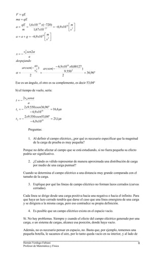 F = qE
ma = qE
     qE 1,6 x10 −19 x(−720)              ⎡m⎤
a=     =              − 27
                            = −6,9 x1010 ⎢ 2 ⎥
     m      1,67 x10                     ⎣s ⎦
                       ⎡m⎤
a = a + g = −6,9 x1010 ⎢ 2 ⎥
                       ⎣s ⎦


     v0 sen2α
       2
x=−
         a
despejando

     arcsen(−
                ax
                   )                  − 6,9 x1010 x0,00127
                 2         arcsen(−                        )
α=
                v0
                       =                      9.550 2        = 36,96º
           2                                2

Ese es un ángulo, el otro es su complemento, es decir 53,04º

b) el tiempo de vuelo, sería:

      2v 0 senα
t=−
           a
       2 x9.550 xsen36,96º
t1 = −                     = 16,6μs
             − 6,9 x1010
       2 x9.550 xsen53,04º
t2 = −                     = 21,1μs
             − 6,9 x1010

          Preguntas:

          1. Al definir el campo eléctrico, ¿por qué es necesario especificar que la magnitud
             de la carga de prueba es muy pequeña?

      Porque no debe afectar al campo que se está estudiando, si no fuera pequeña su efecto
      podría ser significativo.

          2. ¿Cuándo es válido representar de manera aproximada una distribución de carga
             por medio de una carga puntual?

      Cuando se determina el campo eléctrico a una distancia muy grande comparada con el
      tamaño de la carga.

          3. Explique por qué las líneas de campo eléctrico no forman lazos cerrados (curvas
             cerradas).

      Cada línea se dirige desde una carga positiva hacia una negativa o hacia el infinito. Para
      que haya un lazo cerrado tendría que darse el caso que una línea emergiera de una carga
      y se dirigiera a la misma carga, pero eso contradice su propia definición.

          4. Es posible que un campo eléctrico exista en el espacio vacío.

      Sí. No hay problemas. Siempre y cuando el efecto del campo eléctrico generado por una
      carga, o un sistema de cargas, alcance esa posición, donde haya vacío.

      Además, no es necesario pensar en espacio, no. Basta que, por ejemplo, tomemos una
      pequeña botella, le sacamos el aire, por lo tanto queda vacío en su interior, y al lado de

      Hernán Verdugo Fabiani                                                                       8
      Profesor de Matemática y Física
 