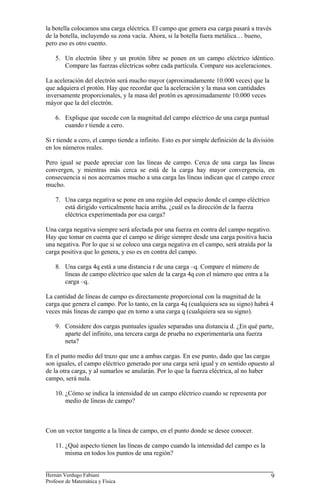 la botella colocamos una carga eléctrica. El campo que genera esa carga pasará a través
de la botella, incluyendo su zona vacía. Ahora, si la botella fuera metálica… bueno,
pero eso es otro cuento.

    5. Un electrón libre y un protón libre se ponen en un campo eléctrico idéntico.
       Compare las fuerzas eléctricas sobre cada partícula. Compare sus aceleraciones.

La aceleración del electrón será mucho mayor (aproximadamente 10.000 veces) que la
que adquiera el protón. Hay que recordar que la aceleración y la masa son cantidades
inversamente proporcionales, y la masa del protón es aproximadamente 10.000 veces
máyor que la del electrón.

    6. Explique que sucede con la magnitud del campo eléctrico de una carga puntual
       cuando r tiende a cero.

Si r tiende a cero, el campo tiende a infinito. Esto es por simple definición de la división
en los números reales.

Pero igual se puede apreciar con las líneas de campo. Cerca de una carga las líneas
convergen, y mientras más cerca se está de la carga hay mayor convergencia, en
consecuencia si nos acercamos mucho a una carga las líneas indican que el campo crece
mucho.

    7. Una carga negativa se pone en una región del espacio donde el campo eléctrico
       está dirigido verticalmente hacia arriba. ¿cuál es la dirección de la fuerza
       eléctrica experimentada por esa carga?

Una carga negativa siempre será afectada por una fuerza en contra del campo negativo.
Hay que tomar en cuenta que el campo se dirige siempre desde una carga positiva hacia
una negativa. Por lo que si se coloco una carga negativa en el campo, será atraída por la
carga positiva que lo genera, y eso es en contra del campo.

    8. Una carga 4q está a una distancia r de una carga –q. Compare el número de
       líneas de campo eléctrico que salen de la carga 4q con el número que entra a la
       carga –q.

La cantidad de líneas de campo es directamente proporcional con la magnitud de la
carga que genera el campo. Por lo tanto, en la carga 4q (cualquiera sea su signo) habrá 4
veces más líneas de campo que en torno a una carga q (cualquiera sea su signo).

    9. Considere dos cargas puntuales iguales separadas una distancia d. ¿En qué parte,
       aparte del infinito, una tercera carga de prueba no experimentaría una fuerza
       neta?

En el punto medio del trazo que une a ambas cargas. En ese punto, dado que las cargas
son iguales, el campo eléctrico generado por una carga será igual y en sentido opuesto al
de la otra carga, y al sumarlos se anularán. Por lo que la fuerza eléctrica, al no haber
campo, será nula.

    10. ¿Cómo se indica la intensidad de un campo eléctrico cuando se representa por
        medio de líneas de campo?



Con un vector tangente a la línea de campo, en el punto donde se desee conocer.

    11. ¿Qué aspecto tienen las líneas de campo cuando la intensidad del campo es la
        misma en todos los puntos de una región?


Hernán Verdugo Fabiani                                                                     9
Profesor de Matemática y Física
 