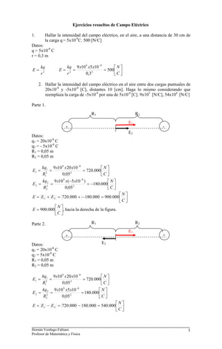 Ejercicios resueltos de Campo Eléctrico

1.          Hallar la intensidad del campo eléctrico, en el aire, a una distancia de 30 cm de
            la carga q = 5x10-9C. 500 [N/C]
Datos:
q = 5x10-9 C
r = 0,3 m

       kq               kq 9 x10 9 x5 x10 −9      ⎡N ⎤
E=                 E=     2
                            =        2
                                             = 500⎢ ⎥
       r2               r        0,3              ⎣C ⎦

     2. Hallar la intensidad del campo eléctrico en el aire entre dos cargas puntuales de
        20x10-8 y -5x10-8 [C], distantes 10 [cm]. Haga lo mismo considerando que
        reemplaza la carga de -5x10-8 por una de 5x10-8 [C]. 9x105 [N/C], 54x104 [N/C]

Parte 1.
                                     R1                        R2
                                                          E1
                       +                                                     -
                                                          E2
Datos:
q1 = 20x10-8 C
q2 = - 5x10-8 C
R1 = 0,05 m
R2 = 0,05 m

    kq1 9 x10 9 x 20 x10 −8           ⎡N ⎤
E1 = 2 =            2
                            = 720.000 ⎢ ⎥
    R1        0,05                    ⎣C ⎦
    kq 2 9 x10 9 x(−5 x10 −8 )            ⎡N ⎤
E2 = 2 =             2
                               = −180.000 ⎢ ⎥
    R2          0,05                      ⎣C ⎦
                                                ⎡N ⎤
E = E1 + E 2 = 720.000 + − 180.000 = 900.000 ⎢ ⎥
                                                ⎣C ⎦
            ⎡N ⎤
E = 900.000 ⎢ ⎥, hacia la derecha de la figura.
            ⎣C ⎦

Parte 2.                             R1                        R2
                                                          E1
                       +                                                     +

Datos:                                     E2
q1 = 20x10-8 C
q2 = 5x10-8 C
R1 = 0,05 m
R2 = 0,05 m

       kq1 9 x10 9 x 20 x10 −8           ⎡N ⎤
E1 =     2
           =           2
                               = 720.000 ⎢ ⎥
       R1        0,05                    ⎣C ⎦
       kq 2 9 x10 9 x5 x10 −8          ⎡N ⎤
E2 =     2
           =           2
                              = 180.000⎢ ⎥
       R2        0,05                  ⎣C ⎦
                                           ⎡N ⎤
E = E1 − E 2 = 720.000 − 180.000 = 540.000 ⎢ ⎥
                                           ⎣C ⎦



Hernán Verdugo Fabiani                                                                     1
Profesor de Matemática y Física
 