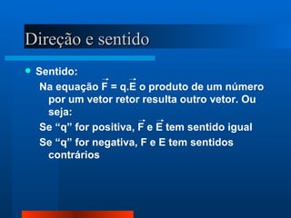 Direção e sentido
   Sentido:
     Na equação F = q.E o produto de um número
      por um vetor retor resulta outro vetor. Ou
      seja:
     Se “q” for positiva, F e E tem sentido igual
     Se “q” for negativa, F e E tem sentidos
      contrários
 