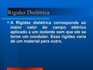 Rigidez Dielétrica
   A Rigidez dielétrica corresponde ao
    maior valor do campo elétrico
    aplicado a um isolante sem que ele se
    torne um condutor. Essa rigidez varia
    de um material para outro.
 