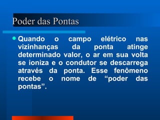 Poder das Pontas
   Quando o campo elétrico nas
    vizinhanças     da   ponta    atinge
    determinado valor, o ar em sua volta
    se ioniza e o condutor se descarrega
    através da ponta. Esse fenômeno
    recebe o nome de “poder das
    pontas”.
 