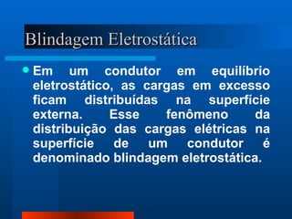 Blindagem Eletrostática
   Em um condutor em equilíbrio
    eletrostático, as cargas em excesso
    ficam distribuídas na superfície
    externa.     Esse    fenômeno     da
    distribuição das cargas elétricas na
    superfície    de   um   condutor    é
    denominado blindagem eletrostática.
 