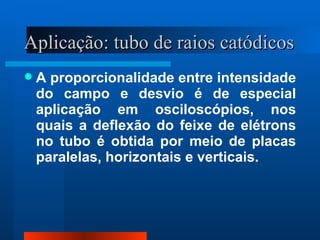 Aplicação: tubo de raios catódicos
   A proporcionalidade entre intensidade
    do campo e desvio é de especial
    aplicação em osciloscópios, nos
    quais a deflexão do feixe de elétrons
    no tubo é obtida por meio de placas
    paralelas, horizontais e verticais.
 