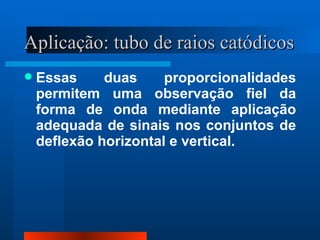 Aplicação: tubo de raios catódicos
   Essas     duas     proporcionalidades
    permitem uma observação fiel da
    forma de onda mediante aplicação
    adequada de sinais nos conjuntos de
    deflexão horizontal e vertical.
 
