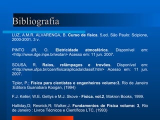Bibliografia
LUZ, A.M.R. ALVARENGA, B. Curso de física. 5.ed. São Paulo: Scipione,
2000-2001. 3 v.

PINTO     JR,     O.    Eletricidade   atmosférica.     Disponível      em:
<http://www.dge.inpe.br/wotan> Acesso em: 11 jun. 2007.

SOUSA, R. Raios, relâmpagos e trovões. Disponível em:
<http://www.ufpa.br/ccen/fisica/aplicada/classif.htm> Acesso em: 11 jun.
2007.

Tipler, P.; Física para cientistas e engenheiros volume:3, Rio de Janeiro
:Editora Guanabara Koogan, (1994)

F.J. Keller; W.E. Gettys e M.J. Skove - Física. vol.2, Makron Books, 1999.

Halliday,D; Resnick,R; Walker,J. Fundamentos de Física volume: 3, Rio
de Janeiro : Livros Técnicos e Científicos LTC, (1993)
 