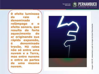 0 efeito luminoso
do raio é
denominado
relâmpago e o
efeito sonoro, que
resulta do forte
aquecimento do
ar originando sua
rápida expansão,
é denominado
trovão. Há raios
não só entre uma
nuvem e a Terra,
mas entre nuvens
e entre as partes
de uma mesma
nuvem.
Imagem:SEE-PE,redesenhadoapartirdeimagemdeAutorDesconhecido.
 