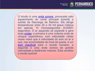 O trovão é uma onda sonora, provocada pelo
aquecimento do canal principal durante a
subida da Descarga de Retorno. Ele atinge
temperaturas entre 20 e 30 mil graus Celsius
em apenas 10 microssegundos (0,00001
segundos). O ar aquecido se expande e gera
duas ondas: a primeira é uma violenta onda de
choque supersônica, com velocidade várias
vezes maior que a velocidade do som no ar e
que, nas proximidades do local da queda, é um
som inaudível para o ouvido humano; a
segunda é uma onda sonora de grande
intensidade a distâncias maiores. Esta constitui
o trovão audível.
 