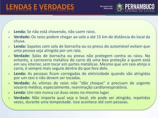 Lenda: Se não está chovendo, não caem raios.
 Verdade: Os raios podem chegar ao solo a até 15 km de distância do local da
chuva.
 Lenda: Sapatos com sola de borracha ou os pneus do automóvel evitam que
uma pessoa seja atingida por um raio.
 Verdade: Solas de borracha ou pneus não protegem contra os raios. No
entanto, a carroceria metálica do carro dá uma boa proteção a quem está
em seu interior, sem tocar em partes metálicas. Mesmo que um raio atinja o
carro, é sempre mais seguro dentro do que fora dele.
 Lenda: As pessoas ficam carregadas de eletricidade quando são atingidas
por um raio e não devem ser tocadas.
 Verdade: As vítimas de raios não "dão choque" e precisam de urgente
socorro médico, especialmente, reanimação cardiorrespiratória.
 Lenda: Um raio nunca cai duas vezes no mesmo lugar.
 Verdade: Não importa qual seja o local, ele pode ser atingido, repetidas
vezes, durante uma tempestade. Isso acontece até com pessoas.
LENDAS E VERDADES
 