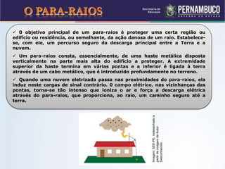 O PARA-RAIOS
 0 objetivo principal de um para-raios é proteger uma certa região ou
edifício ou residência, ou semelhante, da ação danosa de um raio. Estabelece-
se, com ele, um percurso seguro da descarga principal entre a Terra e a
nuvem.
 Um para-raios consta, essencialmente, de uma haste metálica disposta
verticalmente na parte mais alta do edifício a proteger. A extremidade
superior da haste termina em várias pontas e a inferior é ligada à terra
através de um cabo metálico, que é introduzido profundamente no terreno.
 Quando uma nuvem eletrizada passa nas proximidades do para-raios, ela
induz neste cargas de sinal contrário. 0 campo elétrico, nas vizinhanças das
pontas, torna-se tão intenso que ioniza o ar e força a descarga elétrica
através do para-raios, que proporciona, ao raio, um caminho seguro até a
terra.
Imagem:SEE-PE,redesenhadoa
partirdeimagemdeAutor
Desconhecido.
 