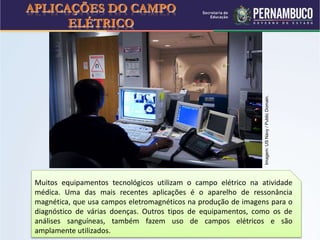 APLICAÇÕES DO CAMPO
ELÉTRICO
Muitos equipamentos tecnológicos utilizam o campo elétrico na atividade
médica. Uma das mais recentes aplicações é o aparelho de ressonância
magnética, que usa campos eletromagnéticos na produção de imagens para o
diagnóstico de várias doenças. Outros tipos de equipamentos, como os de
análises sanguíneas, também fazem uso de campos elétricos e são
amplamente utilizados.
Imagem:USNavy/PublicDomain.
 