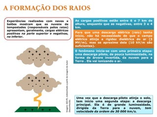 A FORMAÇÃO DOS RAIOS
Experiências realizadas com naves e
balões mostram que as nuvens de
tempestades (responsáveis pelos raios)
apresentam, geralmente, cargas elétricas
positivas na parte superior e negativas,
na inferior.
As cargas positivas estão entre 6 e 7 km de
altura, enquanto que as negativas, entre 3 e 4
km.
Para que uma descarga elétrica (raio) tenha
início, não há necessidade de que o campo
elétrico atinja a rigidez dielétrica do ar (3
MV/m), mas se aproxime dela (10 kV/m são
suficientes).
0 fenômeno inicia-se com uma primeira etapa:
uma descarga piloto, de pouca luminosidade, na
forma de árvore invertida, da nuvem para a
Terra . Ela vai ionizando o ar.
Uma vez que a descarga piloto atinja o solo,
tem início uma segunda etapa: a descarga
principal. Ela é de grande luminosidade,
dirigida da Terra para a nuvem, tem
velocidade da ordem de 30 000 km/s.
Imagem:
SEE-PE,
redesenhado
a
partir
de
imagem
de
Autor
Desconhecido.
 